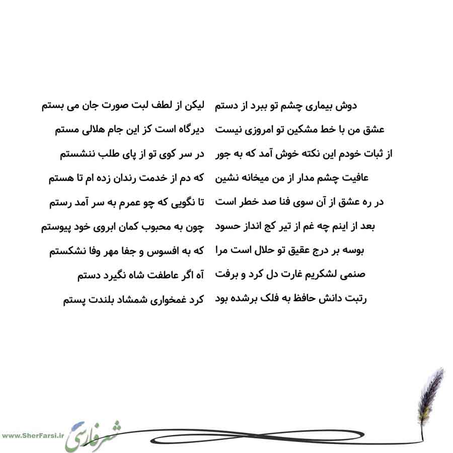 پس زمینه سفید متن نوشته:  لیکن از لطف لبت صورت جان می بستم
دیرگاه است کز این جام هلالی مستم
در سر کوی تو از پای طلب ننشستم
که دم از خدمت رندان زده ام تا هستم
تا نگویی که چو عمرم به سر آمد رستم
چون به محبوب کمان ابروی خود پیوستم
که به افسوس و جفا مهر وفا نشکستم
آه اگر عاطفت شاه نگیرد دستم
کرد غمخواری شمشاد بلندت پستم دوش بیماری چشم تو ببرد از دستم
عشق من با خط مشکین تو امروزی نیست
از ثبات خودم این نکته خوش آمد که به جور
عافیت چشم مدار از من میخانه نشین
در ره عشق از آن سوی فنا صد خطر است
بعد از ای