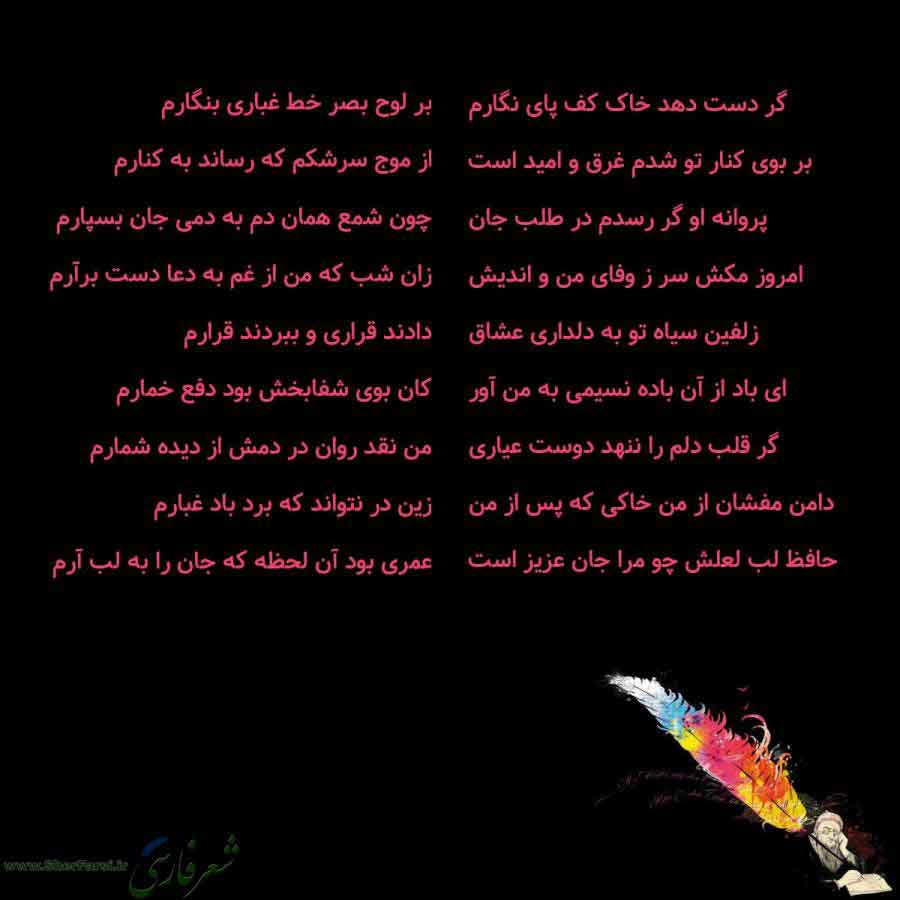 پس زمینه سیاه متن نوشته:  گر دست دهد خاک کف پای نگارم
بر بوی کنار تو شدم غرق و امید است
پروانه او گر رسدم در طلب جان
امروز مکش سر ز وفای من و اندیش
زلفین سیاه تو به دلداری عشاق
ای باد از آن باده نسیمی به من آور
گر قلب دلم را ننهد دوست عیاری
دامن مفشان از من خاکی که پس از من
حافظ لب لعلش چو مرا جان عزیز است بر لوح بصر خط غباری بنگارم
از موج سرشکم که رساند به کنارم
چون شمع همان دم به دمی جان بسپارم
زان شب که من از غم به دعا دست برآرم
دادند قراری و ببردند قرارم
کان بوی شفابخش بود دفع خمارم
من نقد ر