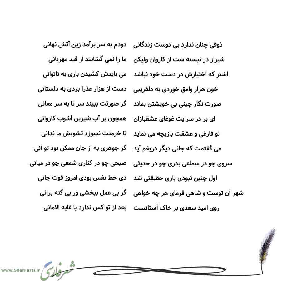 پس زمینه سفید متن نوشته:  دودم به سر برآمد زین آتش نهانی
ما را نمی گشایند از قید مهربانی
می بایدش کشیدن باری به ناتوانی
دست از هزار عذرا بردی به دلستانی
گر صورتت ببیند سر تا به سر معانی
همچون بر آب شیرین آشوب کاروانی
تا خرمنت نسوزد تشویش ما ندانی
گر جوهری به از جان ممکن بود تو آنی
صبحی چو در کناری شمعی چو در میانی
دی حظ نفس بودی امروز قوت جانی
گر بی عمل ببخشی ور بی گنه برانی
بعد از تو کس ندارد یا غایه الامانی ذوقی چنان ندارد بی دوست زندگانی
شیراز در نبسته ست از کاروان ولیکن
اشتر که اختیارش در دس