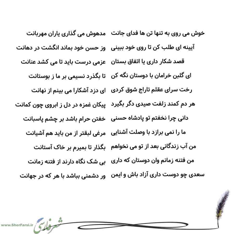 پس زمینه سفید متن نوشته:  مدهوش می گذاری یاران مهربانت
وز حسن خود بماند انگشت در دهانت
عزمی درست باید تا می کشد عنانت
تا بگذرد نسیمی بر ما ز بوستانت
ای دزد آشکارا می بینم از نهانت
پیکان غمزه در دل ز ابروی چون کمانت
خفتن حرام باشد بر چشم پاسبانت
مرغی لبقتر از من باید هم آشیانت
بگذار تا بمیرم بر خاک آستانت
بی شک نگاه دارند از فتنه زمانت
ور دشمنی بباشد با هر که در جهانت خوش می روی به تنها تن ها فدای جانت
آیینه ای طلب کن تا روی خود ببینی
قصد شکار داری یا اتفاق بستان
ای گلبن خرامان با دوستان نگه کن
ر